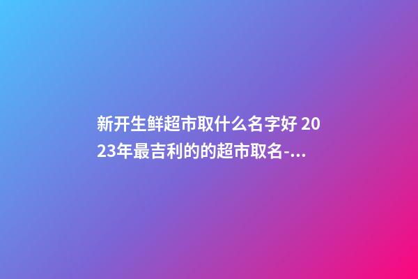 新开生鲜超市取什么名字好 2023年最吉利的的超市取名-名学网-第1张-店铺起名-玄机派
